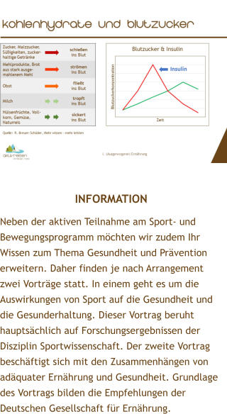 INFORMATION Neben der aktiven Teilnahme am Sport- und Bewegungsprogramm mchten wir zudem Ihr Wissen zum Thema Gesundheit und Prvention erweitern. Daher finden je nach Arrangement zwei Vortrge statt. In einem geht es um die Auswirkungen von Sport auf die Gesundheit und die Gesunderhaltung. Dieser Vortrag beruht hauptschlich auf Forschungsergebnissen der Disziplin Sportwissenschaft. Der zweite Vortrag beschftigt sich mit den Zusammenhngen von adquater Ernhrung und Gesundheit. Grundlage des Vortrags bilden die Empfehlungen der Deutschen Gesellschaft fr Ernhrung.